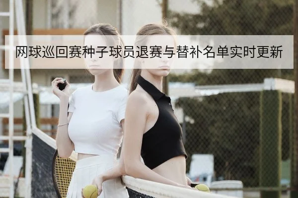 网球巡回赛种子球员退赛与替补名单实时更新