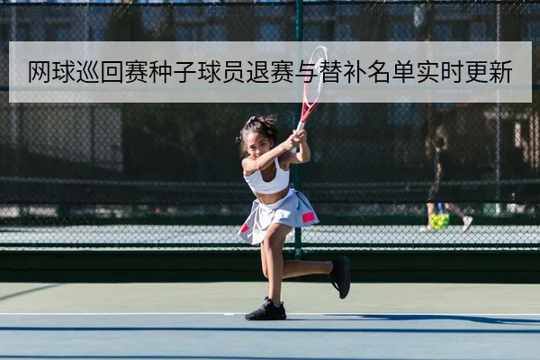 网球巡回赛种子球员退赛与替补名单实时更新