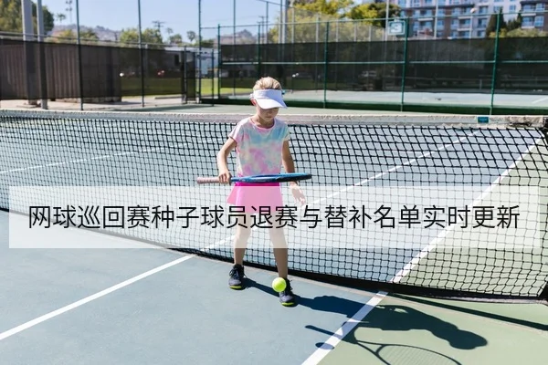 网球巡回赛种子球员退赛与替补名单实时更新